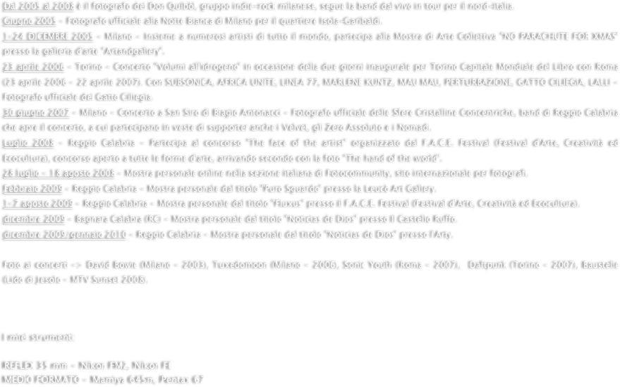 Dal 2005 al 2008 è il fotografo dei Don Quibòl, gruppo indie-rock milanese, segue la band dal vivo in tour per il nord-italia.Giugno 2005 - Fotografo ufficiale alla Notte Bianca di Milano per il quartiere Isola-Garibaldi. 1-24 DICEMBRE 2005 - Milano - Insieme a numerosi artisti di tutto il mondo, partecipa alla Mostra di Arte Collettiva "NO PARACHUTE FOR XMAS"  presso la galleria d'arte "Artandgallery". 23 aprile 2006 - Torino - Concerto "Volumi all'idrogeno" in occasione della due giorni inaugurale per Torino Capitale Mondiale del Libro con Roma (23 aprile 2006 - 22 aprile 2007). Con SUBSONICA, AFRICA UNITE, LINEA 77, MARLENE KUNTZ, MAU MAU, PERTURBAZIONE, GATTO CILIEGIA, LALLI - Fotografo ufficiale dei Gatto Ciliegia.30 giugno 2007 - Milano - Concerto a San Siro di Biagio Antonacci - Fotografo ufficiale delle Sfere Cristalline Concentriche, band di Reggio Calabria che apre il concerto, a cui partecipano in veste di supporter anche i Velvet, gli Zero Assoluto e i Nomadi.Luglio 2008 - Reggio Calabria - Partecipa al concorso "The face of the artist" organizzato dal F.A.C.E. Festival (Festival d'Arte, Creatività ed Ecocultura), concorso aperto a tutte le forme d'arte, arrivando secondo con la foto "The hand of the world".28 luglio - 18 agosto 2008 - Mostra personale online nella sezione italiana di Fotocommunity, sito internazionale per fotografi.Febbraio 2009 - Reggio Calabria - Mostra personale dal titolo "Puro Sguardo" presso la Leucò Art Gallery.1-7 agosto 2009 - Reggio Calabria - Mostra personale dal titolo "Fluxus" presso il F.A.C.E. Festival (Festival d'Arte, Creatività ed Ecocultura).dicembre 2009 - Bagnara Calabra (RC) - Mostra personale dal titolo "Noticias de Dios" presso Il Castello Ruffo.dicembre 2009/gennaio 2010 - Reggio Calabria - Mostra personale dal titolo "Noticias de Dios" presso l'Arty.
Foto ai concerti -> David Bowie (Milano - 2003), Tuxedomoon (Milano - 2006), Sonic Youth (Roma - 2007),  Daftpunk (Torino - 2007), Baustelle (Lido di Jesolo - MTV Sunset 2008). 



I miei strumenti:

REFLEX 35 mm - Nikon FM2, Nikon FE
MEDIO FORMATO - Mamiya 645m, Pentax 67