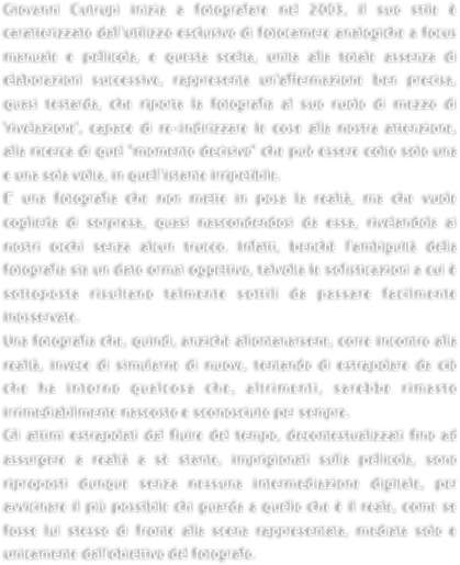 Giovanni Cutrupi inizia a fotografare nel 2003, il suo stile è caratterizzato dall’utilizzo esclusivo di fotocamere analogiche a focus manuale e pellicola, e questa scelta, unita alla totale assenza di elaborazioni successive, rappresenta un'affermazione ben precisa, quasi testarda, che riporta la fotografia al suo ruolo di mezzo di 'rivelazione', capace di re-indirizzare le cose alla nostra attenzione, alla ricerca di quel "momento decisivo" che può essere colto solo una e una sola volta, in quell’istante irripetibile.E' una fotografia che non mette in posa la realtà, ma che vuole coglierla di sorpresa, quasi nascondendosi da essa, rivelandola ai nostri occhi senza alcun trucco. Infatti, benchè l'ambiguità della fotografia sia un dato ormai oggettivo, talvolta le sofisticazioni a cui è sottoposta risultano talmente sottili da passare facilmente inosservate.Una fotografia che, quindi, anzichè allontanarsene, corre incontro alla realtà, invece di simularne di nuove, tentando di estrapolare da ciò che ha intorno qualcosa che, altrimenti, sarebbe rimasto irrimediabilmente nascosto e sconosciuto per sempre.Gli attimi estrapolati dal fluire del tempo, decontestualizzati fino ad assurgere a realtà a sè stante, imprigionati sulla pellicola, sono riproposti dunque senza nessuna intermediazione digitale, per avvicinare il più possibile chi guarda a quello che è il reale, come se fosse lui stesso di fronte alla scena rappresentata, mediata solo e unicamente dall'obiettivo del fotografo.