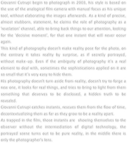 Giovanni Cutrupi begin to photograph in 2003, his style is based on the use of the analogical film camera with manual focus as his unique tool, without elaborating the images afterwards. As a kind of precise, almost stubborn, statement, he claims the role of photography as a 'revelation' channel, able to bring back things to our attention, looking for the 'decisive moment', for that one instant that will never occur again.
This kind of photography doesn't make reality pose for the photo, on the contrary it takes reality by surprise, as if secretly portrayed, without make-up. Even if the ambiguity of photography it’s a real element to deal with, sometimes the sophistications applied on it are so small that it’s very easy to hide them.His photography doesn't turn aside from reality, doesn't try to forge a new one, it looks for real things, and tries to bring to light from them something that deserves to be disclosed, a hidden truth to be revealed. Giovanni Cutrupi catches instants, rescues them from the flow of time, decontextualizing them as far as they grow to be a reality apart. 
As trapped in the film, those instants are  showing themselves to the observer without the intermediation of digital technology, the portrayed scene turns out to be pure reality, in the middle there is only the photographer's lens. 